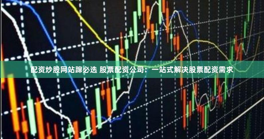 配资炒股网站蹿必选 股票配资公司：一站式解决股票配资需求