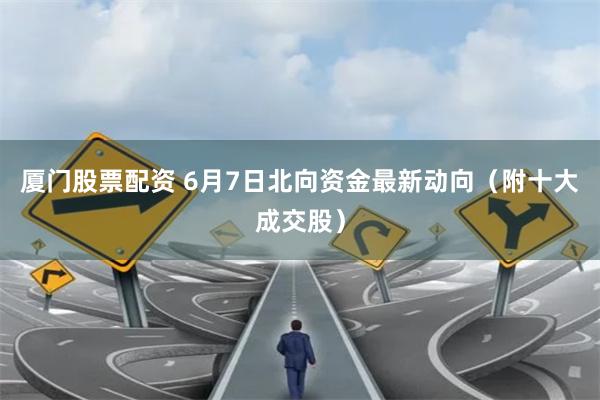 厦门股票配资 6月7日北向资金最新动向（附十大成交股）