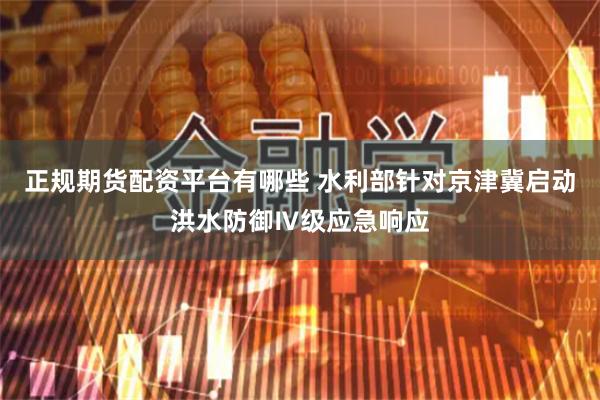 正规期货配资平台有哪些 水利部针对京津冀启动洪水防御Ⅳ级应急响应