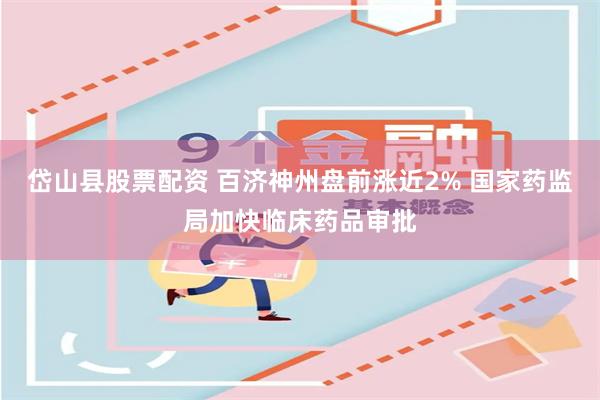 岱山县股票配资 百济神州盘前涨近2% 国家药监局加快临床药品审批