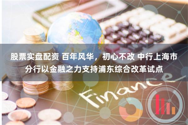 股票实盘配资 百年风华，初心不改 中行上海市分行以金融之力支持浦东综合改革试点
