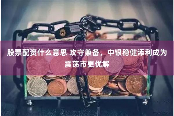 股票配资什么意思 攻守兼备，中银稳健添利成为震荡市更优解