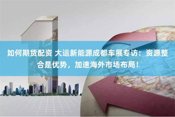 如何期货配资 大运新能源成都车展专访：资源整合是优势，加速海外市场布局！