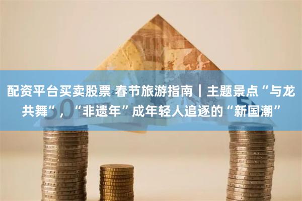配资平台买卖股票 春节旅游指南｜主题景点“与龙共舞”，“非遗年”成年轻人追逐的“新国潮”