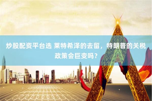 炒股配资平台选 莱特希泽的去留，特朗普的关税政策会巨变吗？