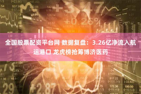全国股票配资平台网 数据复盘：3.26亿净流入航运港口 龙虎榜抢筹博济医药