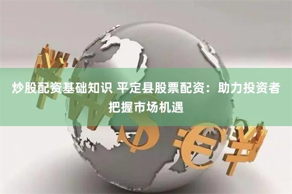炒股配资基础知识 平定县股票配资：助力投资者把握市场机遇