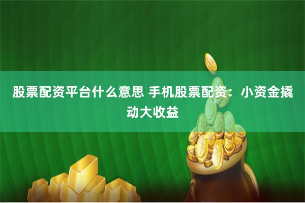 股票配资平台什么意思 手机股票配资：小资金撬动大收益