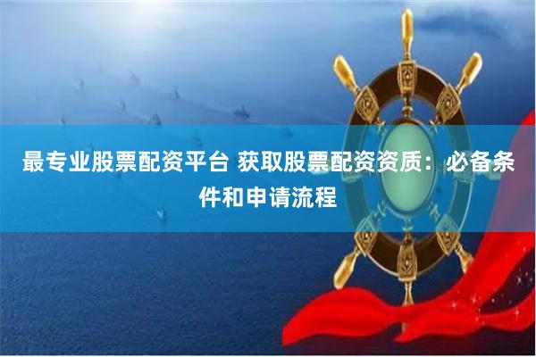 最专业股票配资平台 获取股票配资资质：必备条件和申请流程